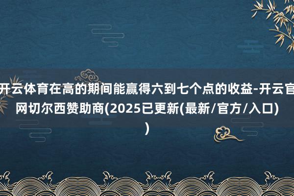 开云体育在高的期间能赢得六到七个点的收益-开云官网切尔西赞助商(2025已更新(最新/官方/入口)