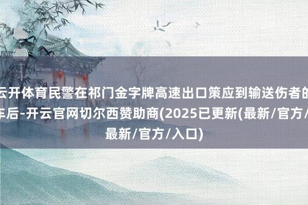 云开体育民警在祁门金字牌高速出口策应到输送伤者的私家车后-开云官网切尔西赞助商(2025已更新(最新/官方/入口)