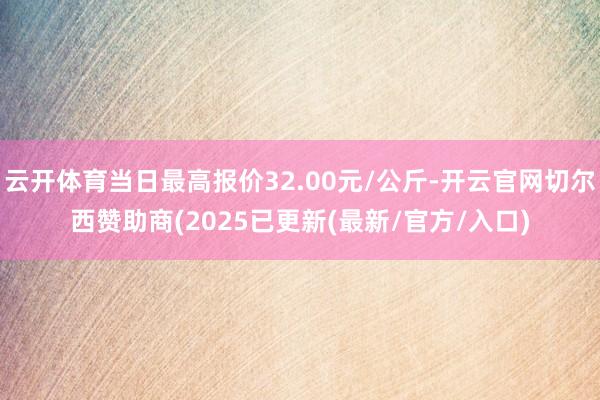 云开体育当日最高报价32.00元/公斤-开云官网切尔西赞助商(2025已更新(最新/官方/入口)