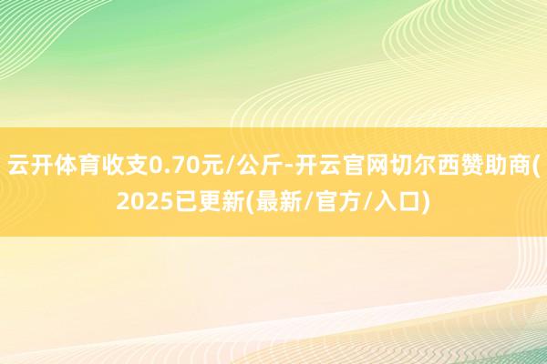 云开体育收支0.70元/公斤-开云官网切尔西赞助商(2025已更新(最新/官方/入口)