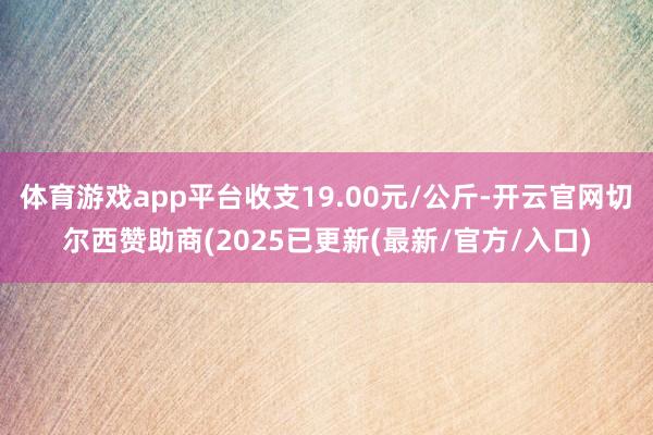 体育游戏app平台收支19.00元/公斤-开云官网切尔西赞助商(2025已更新(最新/官方/入口)