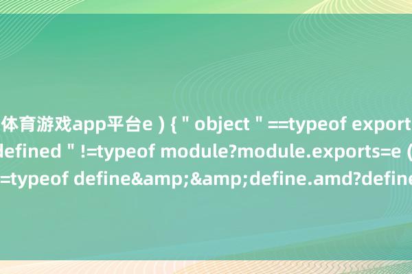 体育游戏app平台e ) {＂object＂==typeof exports&&＂undefined＂!=typeof module?module.exports=e ( ) :＂function＂==typeof define&&define.amd?define ( e ) : ( t=＂undefined＂!=typeof globalThis?globalThis:t-开云官网切尔西赞助商