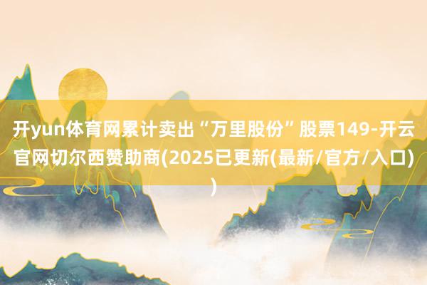 开yun体育网累计卖出“万里股份”股票149-开云官网切尔西赞助商(2025已更新(最新/官方/入口)