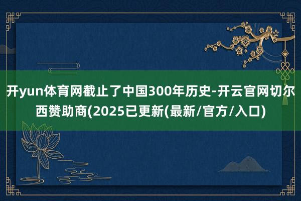 开yun体育网截止了中国300年历史-开云官网切尔西赞助商(2025已更新(最新/官方/入口)