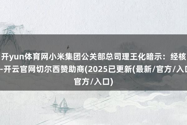开yun体育网小米集团公关部总司理王化暗示：经核实-开云官网切尔西赞助商(2025已更新(最新/官方/入口)