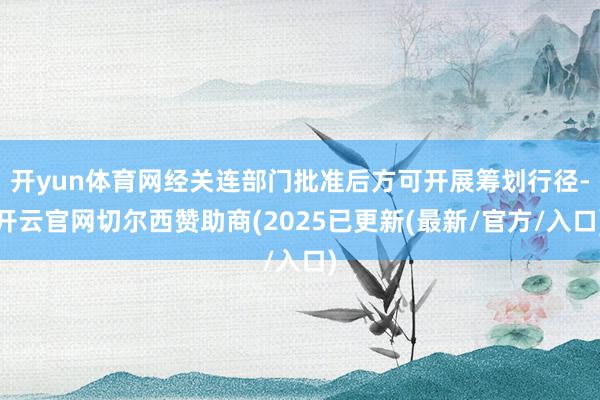 开yun体育网经关连部门批准后方可开展筹划行径-开云官网切尔西赞助商(2025已更新(最新/官方/入口)