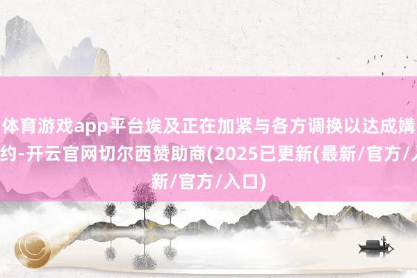 体育游戏app平台埃及正在加紧与各方调换以达成媾和契约-开云官网切尔西赞助商(2025已更新(最新/官方/入口)