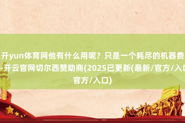 开yun体育网他有什么用呢？只是一个耗尽的机器费事-开云官网切尔西赞助商(2025已更新(最新/官方/入口)