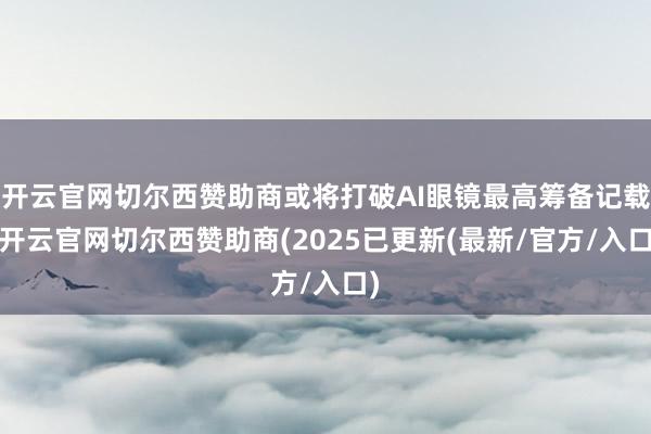 开云官网切尔西赞助商或将打破AI眼镜最高筹备记载-开云官网切尔西赞助商(2025已更新(最新/官方/入口)