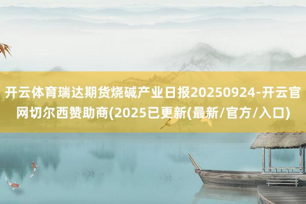 开云体育瑞达期货烧碱产业日报20250924-开云官网切尔西赞助商(2025已更新(最新/官方/入口)