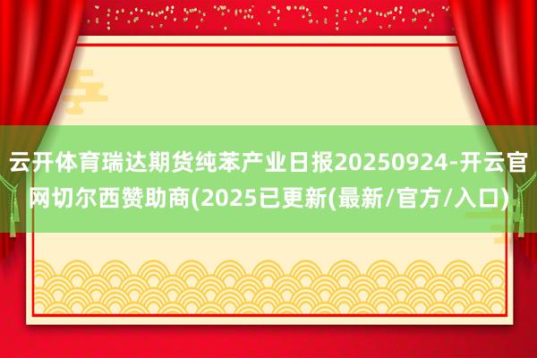 云开体育瑞达期货纯苯产业日报20250924-开云官网切尔西赞助商(2025已更新(最新/官方/入口)