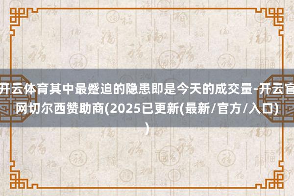 开云体育其中最蹙迫的隐患即是今天的成交量-开云官网切尔西赞助商(2025已更新(最新/官方/入口)