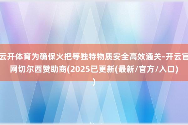 云开体育为确保火把等独特物质安全高效通关-开云官网切尔西赞助商(2025已更新(最新/官方/入口)