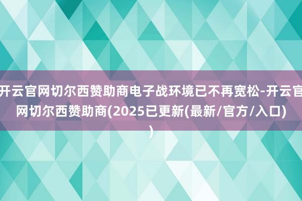 开云官网切尔西赞助商电子战环境已不再宽松-开云官网切尔西赞助商(2025已更新(最新/官方/入口)