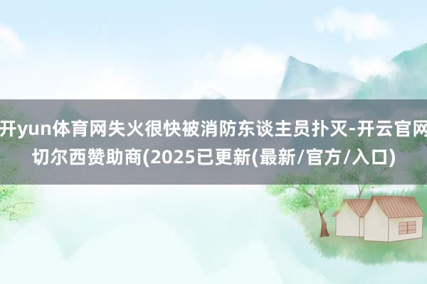开yun体育网失火很快被消防东谈主员扑灭-开云官网切尔西赞助商(2025已更新(最新/官方/入口)