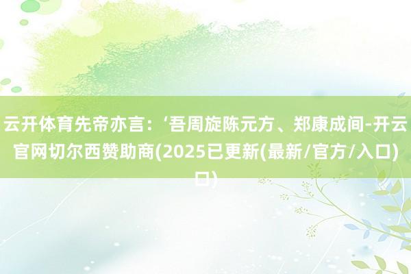 云开体育先帝亦言：‘吾周旋陈元方、郑康成间-开云官网切尔西赞助商(2025已更新(最新/官方/入口)