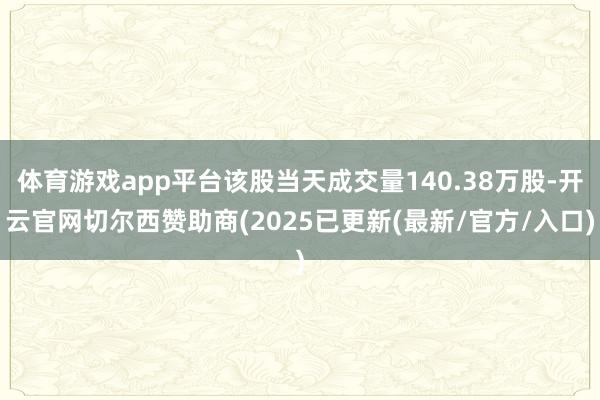 体育游戏app平台该股当天成交量140.38万股-开云官网切尔西赞助商(2025已更新(最新/官方/入口)