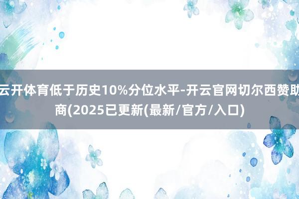 云开体育低于历史10%分位水平-开云官网切尔西赞助商(2025已更新(最新/官方/入口)