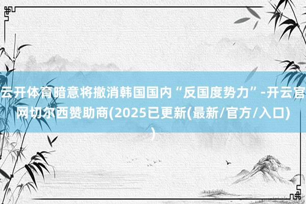 云开体育暗意将撤消韩国国内“反国度势力”-开云官网切尔西赞助商(2025已更新(最新/官方/入口)