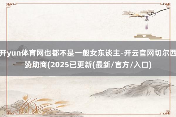 开yun体育网也都不是一般女东谈主-开云官网切尔西赞助商(2025已更新(最新/官方/入口)