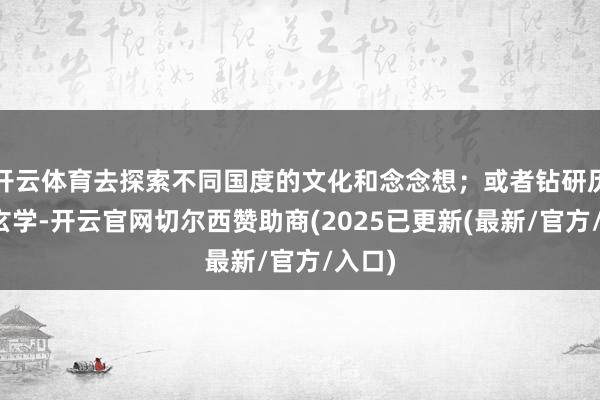 开云体育去探索不同国度的文化和念念想；或者钻研历史、玄学-开云官网切尔西赞助商(2025已更新(最新/官方/入口)