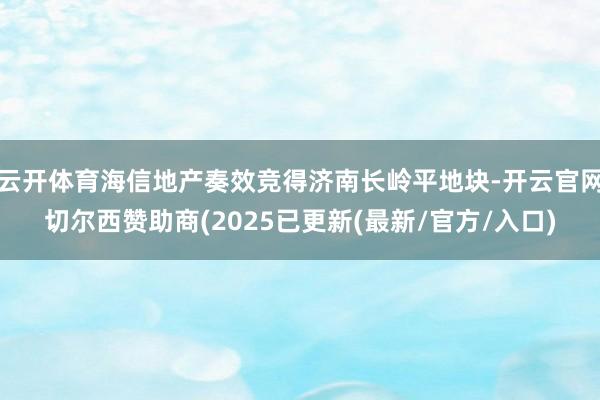 云开体育海信地产奏效竞得济南长岭平地块-开云官网切尔西赞助商(2025已更新(最新/官方/入口)