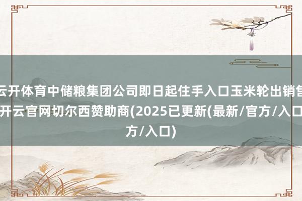 云开体育中储粮集团公司即日起住手入口玉米轮出销售-开云官网切尔西赞助商(2025已更新(最新/官方/入口)