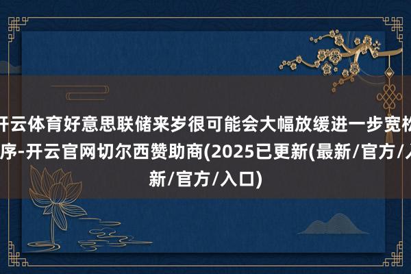 开云体育好意思联储来岁很可能会大幅放缓进一步宽松的次序-开云官网切尔西赞助商(2025已更新(最新/官方/入口)