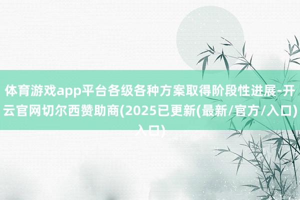 体育游戏app平台各级各种方案取得阶段性进展-开云官网切尔西赞助商(2025已更新(最新/官方/入口)