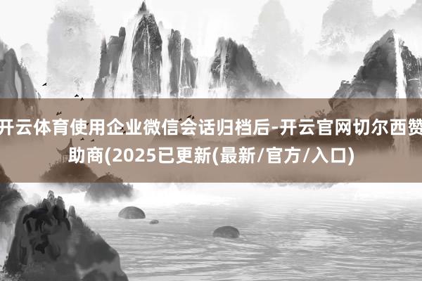 开云体育使用企业微信会话归档后-开云官网切尔西赞助商(2025已更新(最新/官方/入口)