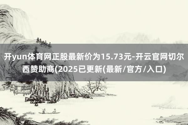 开yun体育网正股最新价为15.73元-开云官网切尔西赞助商(2025已更新(最新/官方/入口)