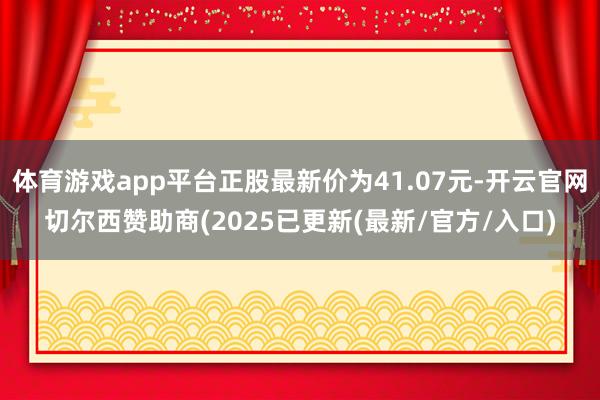 体育游戏app平台正股最新价为41.07元-开云官网切尔西赞助商(2025已更新(最新/官方/入口)