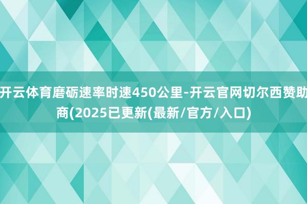 开云体育磨砺速率时速450公里-开云官网切尔西赞助商(2025已更新(最新/官方/入口)