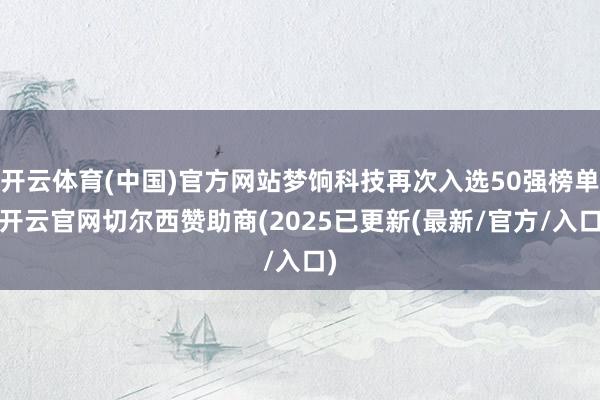 开云体育(中国)官方网站梦饷科技再次入选50强榜单-开云官网切尔西赞助商(2025已更新(最新/官方/入口)