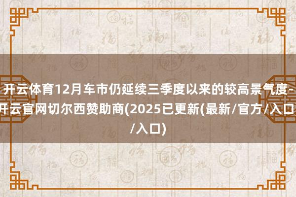 开云体育12月车市仍延续三季度以来的较高景气度-开云官网切尔西赞助商(2025已更新(最新/官方/入口)