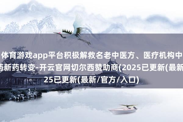 体育游戏app平台积极解救名老中医方、医疗机构中药制剂向中药新药转变-开云官网切尔西赞助商(2025已更新(最新/官方/入口)