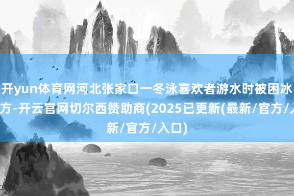 开yun体育网河北张家口一冬泳喜欢者游水时被困冰层下方-开云官网切尔西赞助商(2025已更新(最新/官方/入口)
