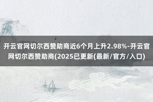 开云官网切尔西赞助商近6个月上升2.98%-开云官网切尔西赞助商(2025已更新(最新/官方/入口)