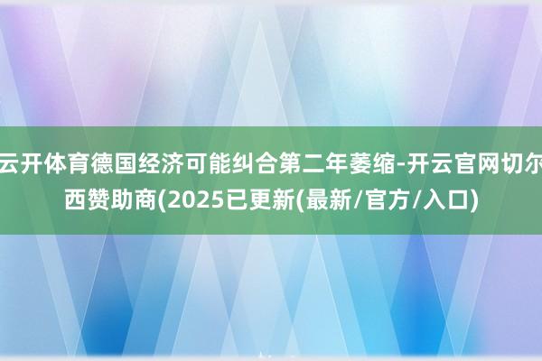 云开体育德国经济可能纠合第二年萎缩-开云官网切尔西赞助商(2025已更新(最新/官方/入口)