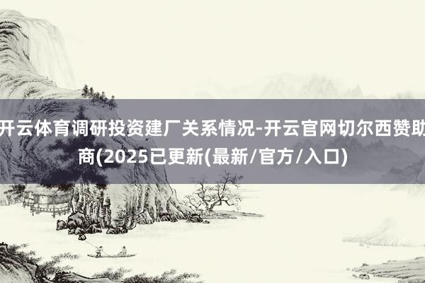 开云体育调研投资建厂关系情况-开云官网切尔西赞助商(2025已更新(最新/官方/入口)