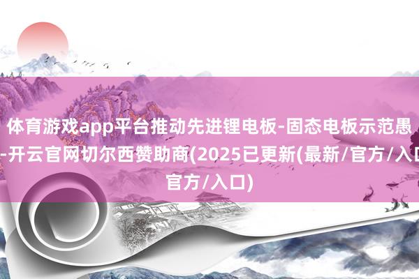 体育游戏app平台推动先进锂电板-固态电板示范愚弄-开云官网切尔西赞助商(2025已更新(最新/官方/入口)