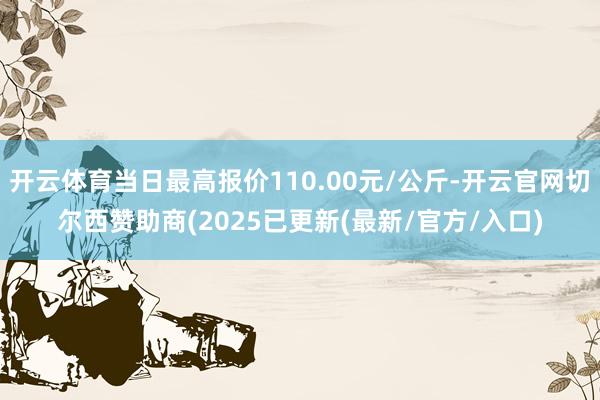开云体育当日最高报价110.00元/公斤-开云官网切尔西赞助商(2025已更新(最新/官方/入口)