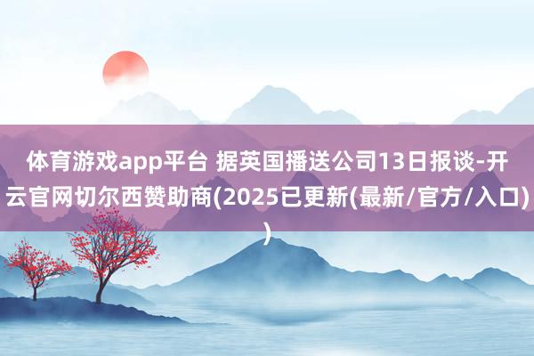 体育游戏app平台 据英国播送公司13日报谈-开云官网切尔西赞助商(2025已更新(最新/官方/入口)