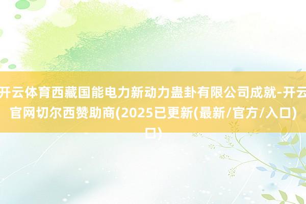 开云体育西藏国能电力新动力蛊卦有限公司成就-开云官网切尔西赞助商(2025已更新(最新/官方/入口)