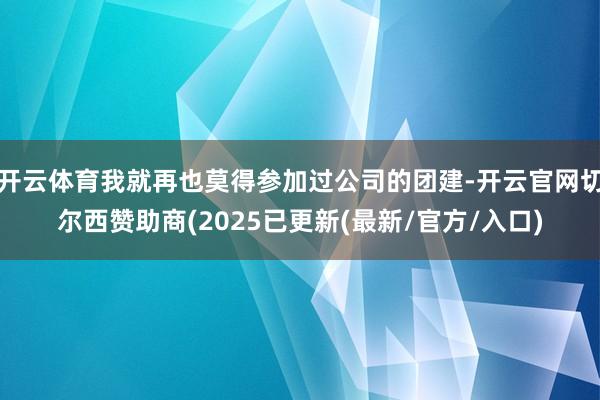 开云体育我就再也莫得参加过公司的团建-开云官网切尔西赞助商(2025已更新(最新/官方/入口)