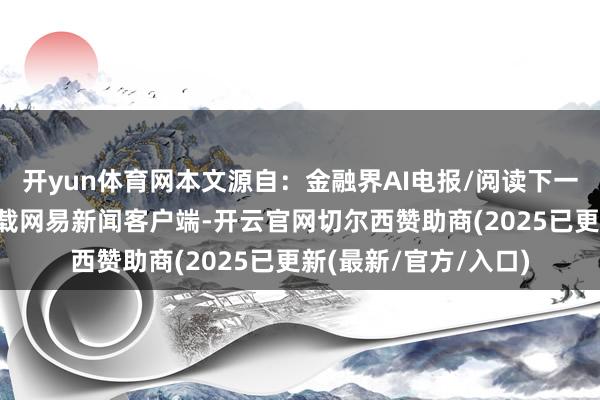 开yun体育网本文源自：金融界AI电报/阅读下一篇/复返网易首页下载网易新闻客户端-开云官网切尔西赞助商(2025已更新(最新/官方/入口)