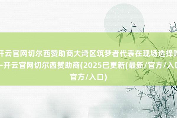 开云官网切尔西赞助商大湾区筑梦者代表在现场选择赠票-开云官网切尔西赞助商(2025已更新(最新/官方/入口)