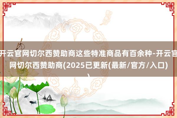开云官网切尔西赞助商这些特准商品有百余种-开云官网切尔西赞助商(2025已更新(最新/官方/入口)
