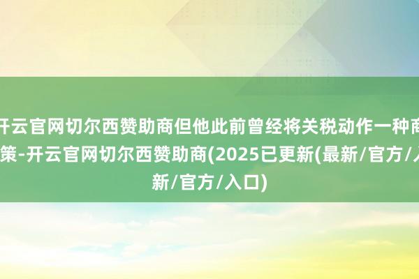 开云官网切尔西赞助商但他此前曾经将关税动作一种商酌政策-开云官网切尔西赞助商(2025已更新(最新/官方/入口)