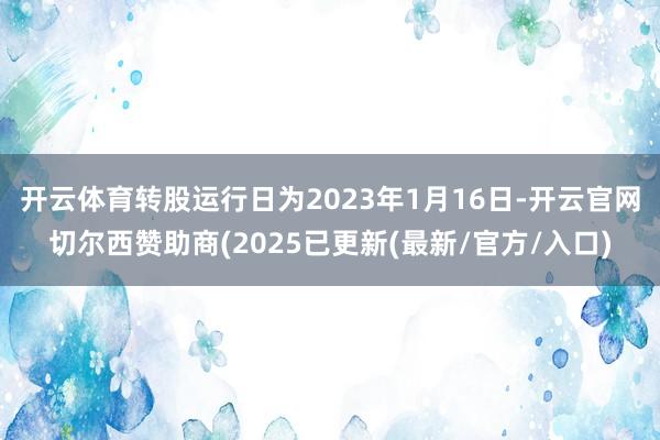 开云体育转股运行日为2023年1月16日-开云官网切尔西赞助商(2025已更新(最新/官方/入口)
